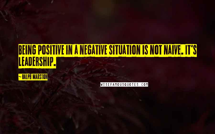 Ralph Marston Quotes: Being positive in a negative situation is not naive. It's leadership.