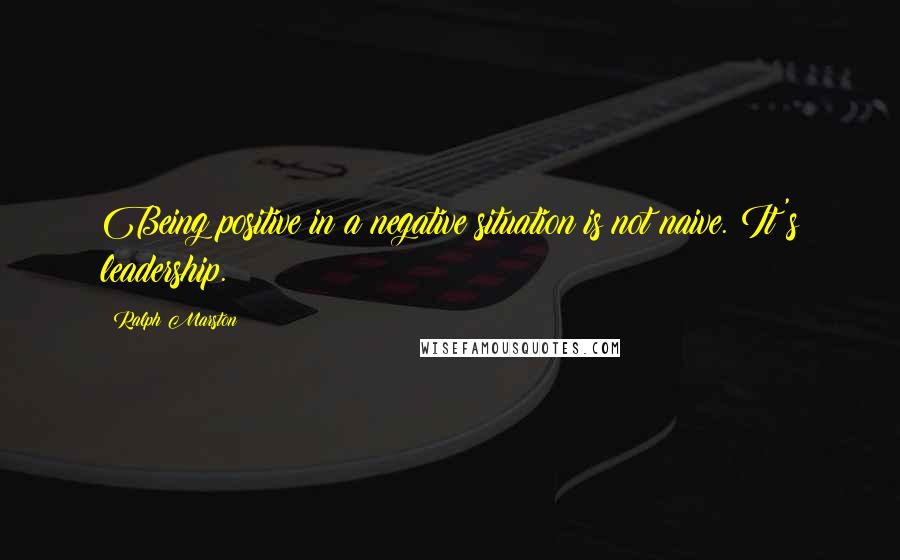 Ralph Marston Quotes: Being positive in a negative situation is not naive. It's leadership.