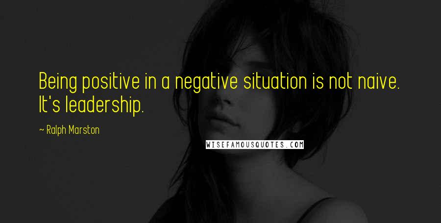 Ralph Marston Quotes: Being positive in a negative situation is not naive. It's leadership.