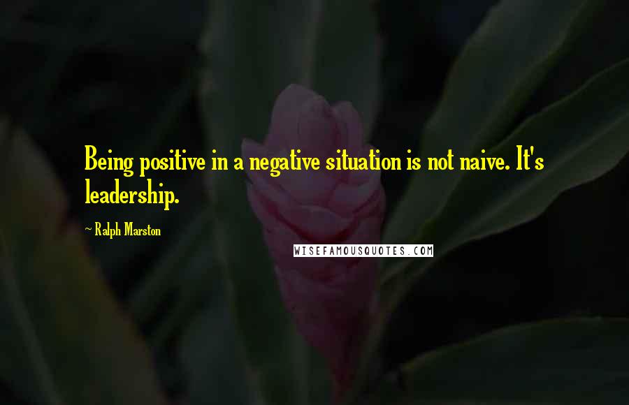 Ralph Marston Quotes: Being positive in a negative situation is not naive. It's leadership.