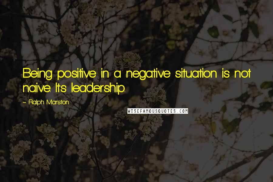 Ralph Marston Quotes: Being positive in a negative situation is not naive. It's leadership.
