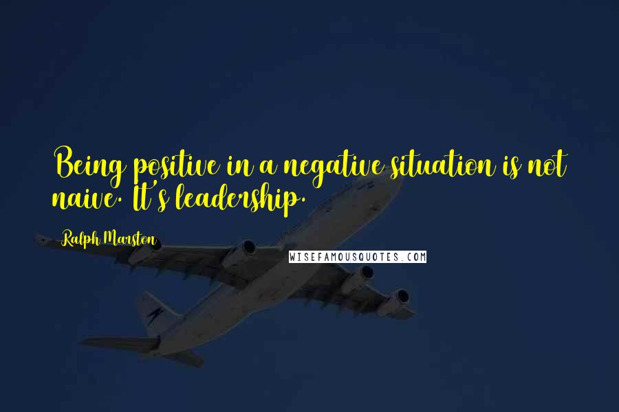 Ralph Marston Quotes: Being positive in a negative situation is not naive. It's leadership.