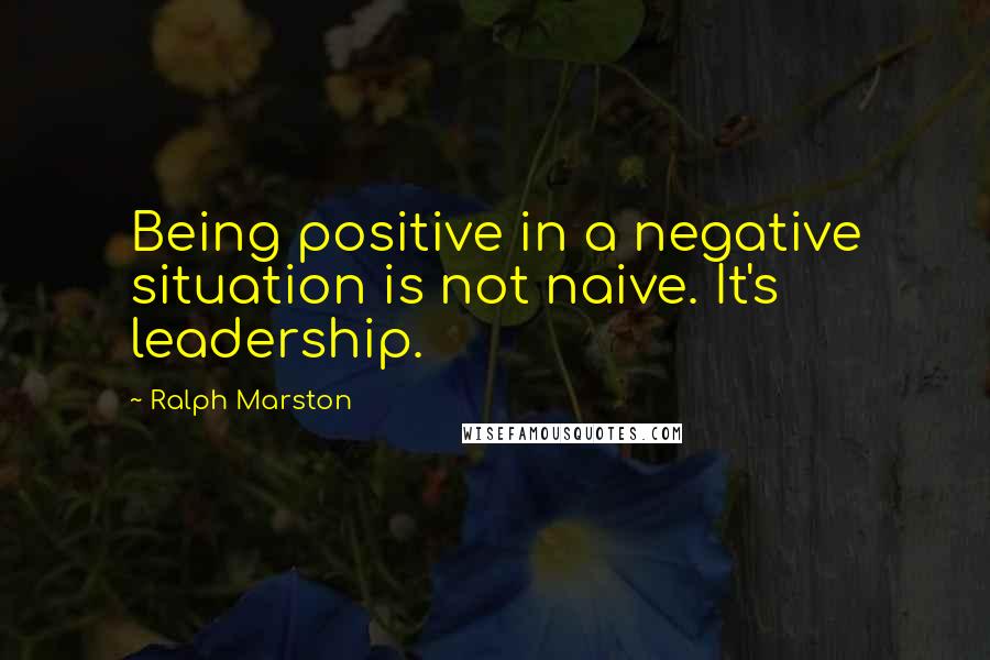 Ralph Marston Quotes: Being positive in a negative situation is not naive. It's leadership.