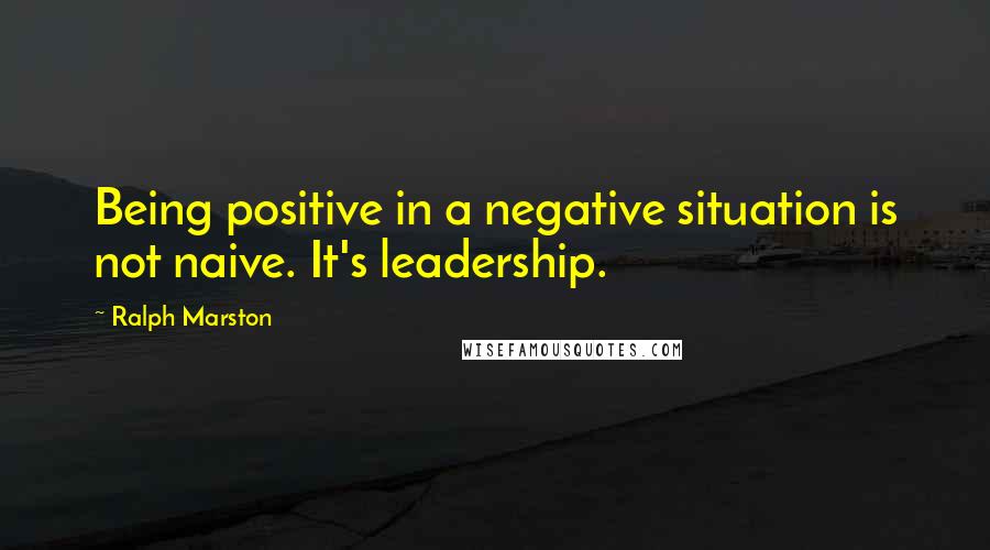 Ralph Marston Quotes: Being positive in a negative situation is not naive. It's leadership.
