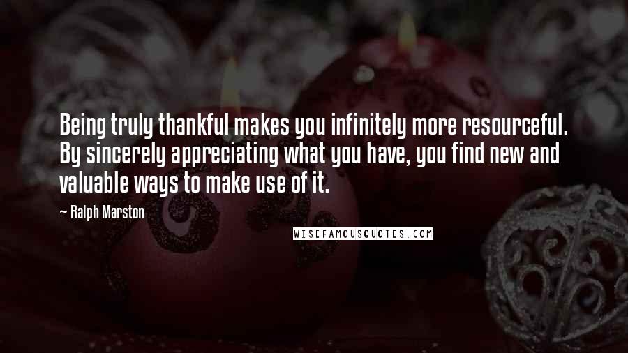 Ralph Marston Quotes: Being truly thankful makes you infinitely more resourceful. By sincerely appreciating what you have, you find new and valuable ways to make use of it.