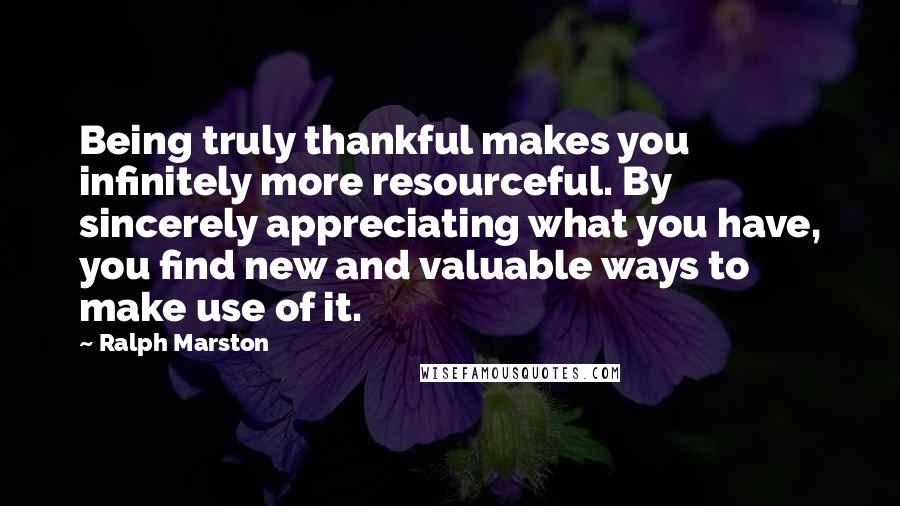 Ralph Marston Quotes: Being truly thankful makes you infinitely more resourceful. By sincerely appreciating what you have, you find new and valuable ways to make use of it.