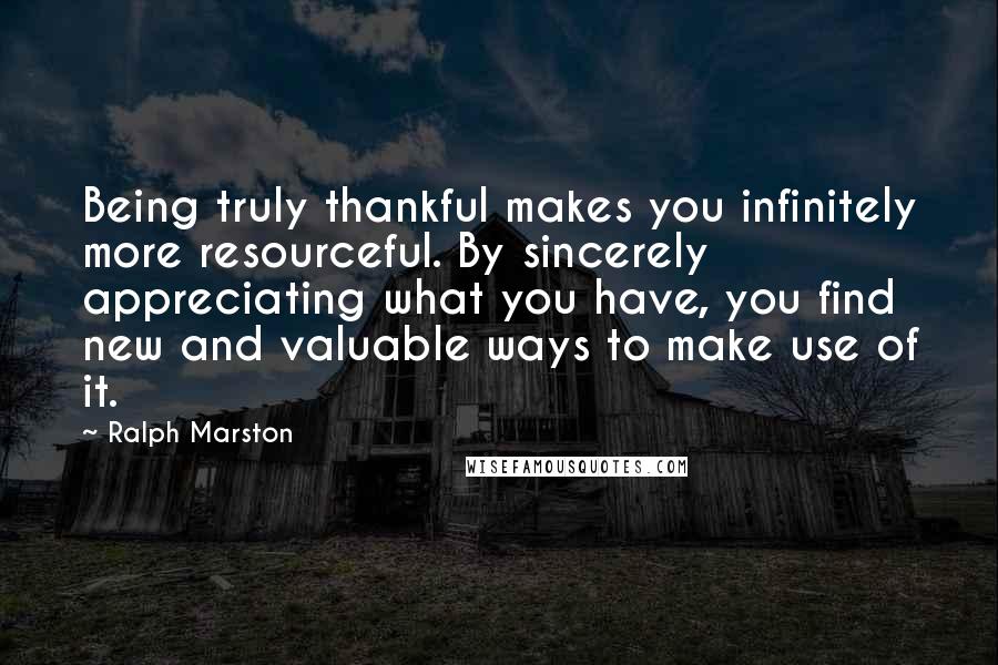 Ralph Marston Quotes: Being truly thankful makes you infinitely more resourceful. By sincerely appreciating what you have, you find new and valuable ways to make use of it.