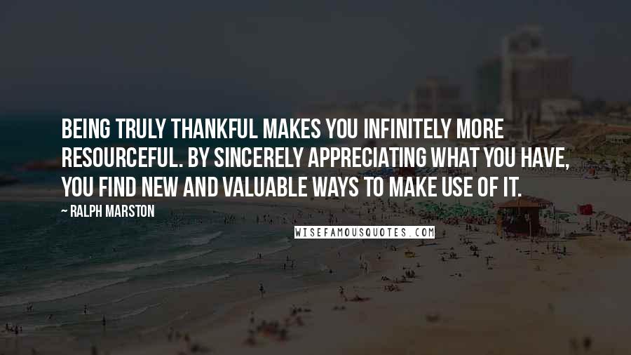 Ralph Marston Quotes: Being truly thankful makes you infinitely more resourceful. By sincerely appreciating what you have, you find new and valuable ways to make use of it.