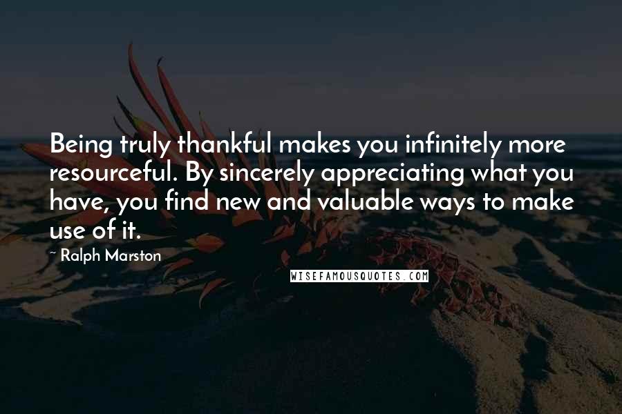 Ralph Marston Quotes: Being truly thankful makes you infinitely more resourceful. By sincerely appreciating what you have, you find new and valuable ways to make use of it.