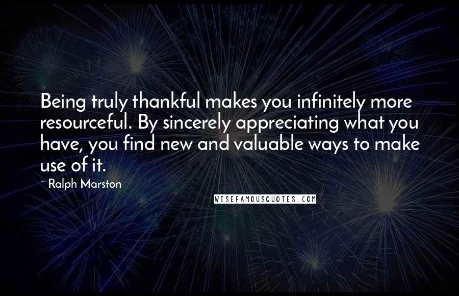 Ralph Marston Quotes: Being truly thankful makes you infinitely more resourceful. By sincerely appreciating what you have, you find new and valuable ways to make use of it.