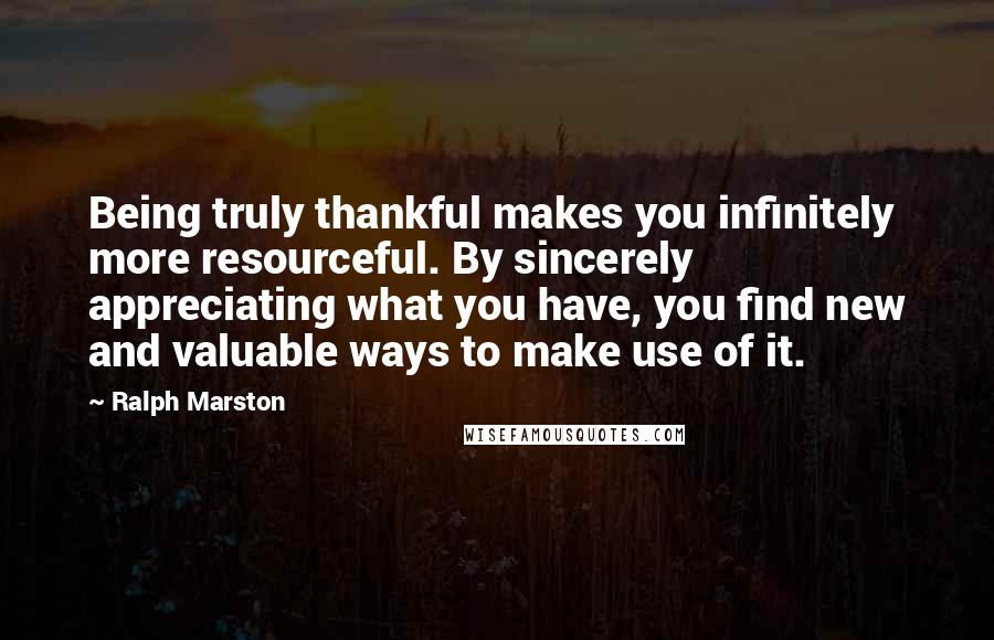 Ralph Marston Quotes: Being truly thankful makes you infinitely more resourceful. By sincerely appreciating what you have, you find new and valuable ways to make use of it.