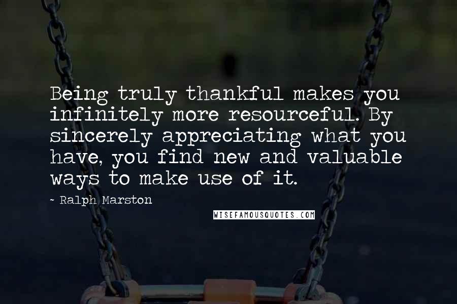 Ralph Marston Quotes: Being truly thankful makes you infinitely more resourceful. By sincerely appreciating what you have, you find new and valuable ways to make use of it.
