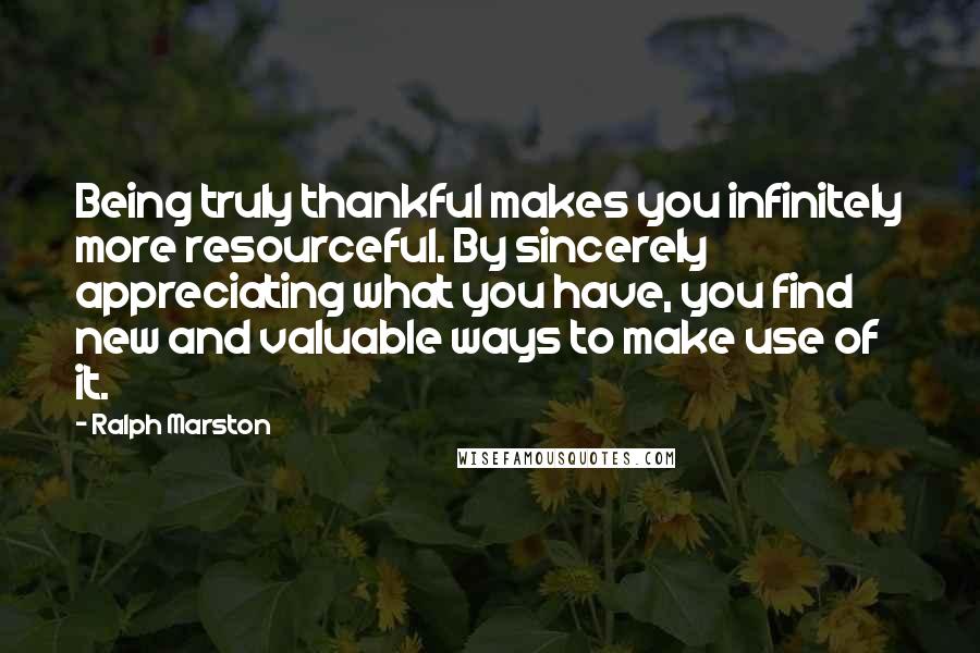 Ralph Marston Quotes: Being truly thankful makes you infinitely more resourceful. By sincerely appreciating what you have, you find new and valuable ways to make use of it.