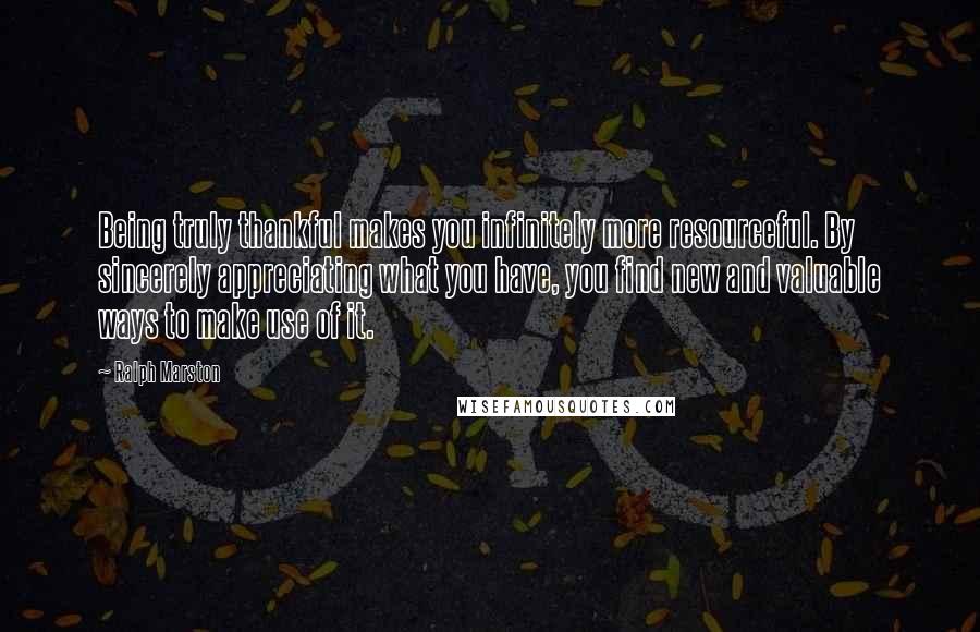 Ralph Marston Quotes: Being truly thankful makes you infinitely more resourceful. By sincerely appreciating what you have, you find new and valuable ways to make use of it.