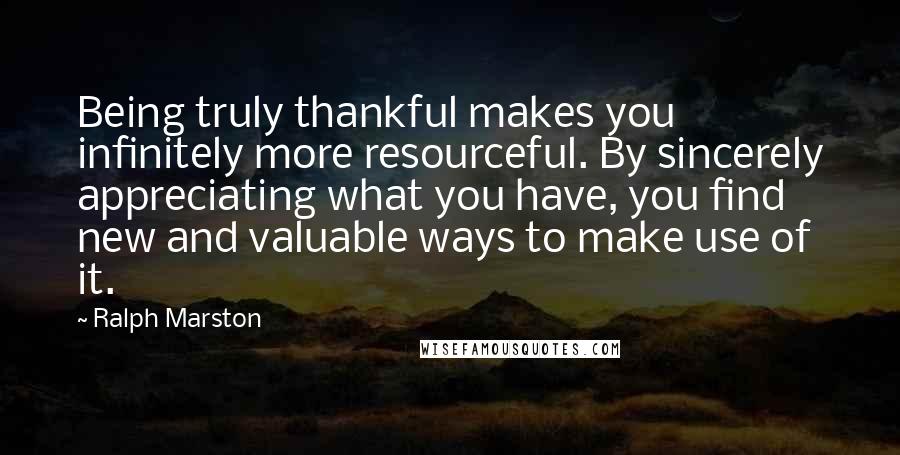 Ralph Marston Quotes: Being truly thankful makes you infinitely more resourceful. By sincerely appreciating what you have, you find new and valuable ways to make use of it.