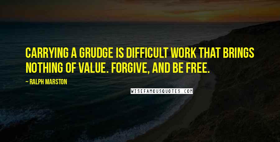 Ralph Marston Quotes: Carrying a grudge is difficult work that brings nothing of value. Forgive, and be free.