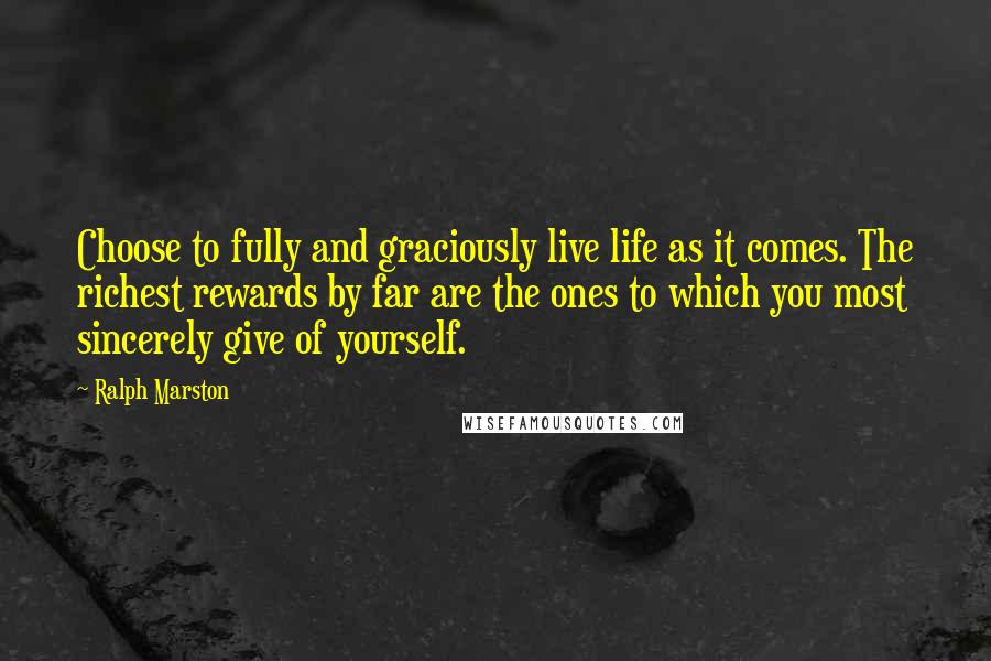 Ralph Marston Quotes: Choose to fully and graciously live life as it comes. The richest rewards by far are the ones to which you most sincerely give of yourself.