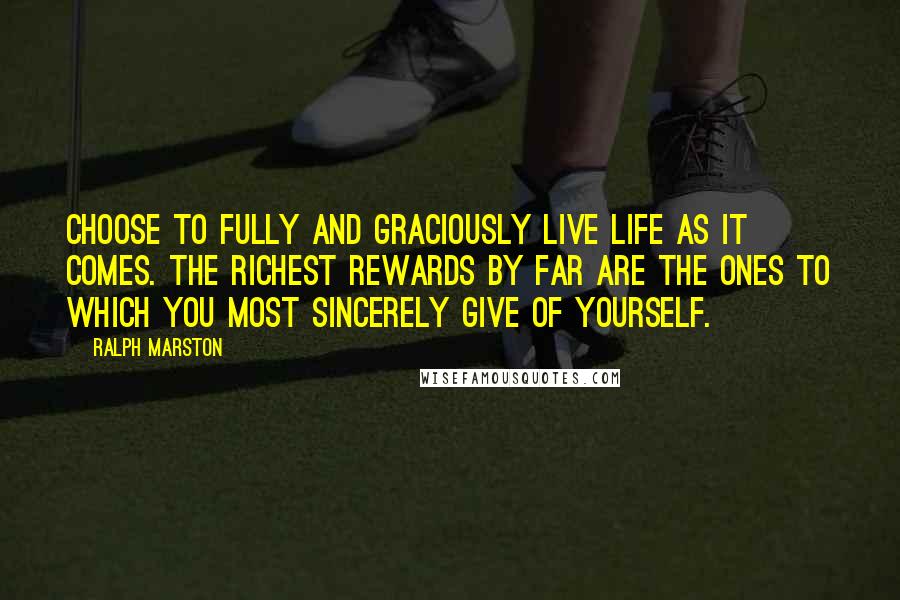 Ralph Marston Quotes: Choose to fully and graciously live life as it comes. The richest rewards by far are the ones to which you most sincerely give of yourself.