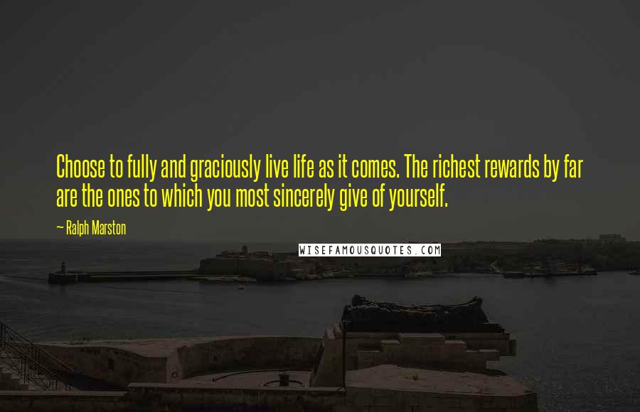 Ralph Marston Quotes: Choose to fully and graciously live life as it comes. The richest rewards by far are the ones to which you most sincerely give of yourself.