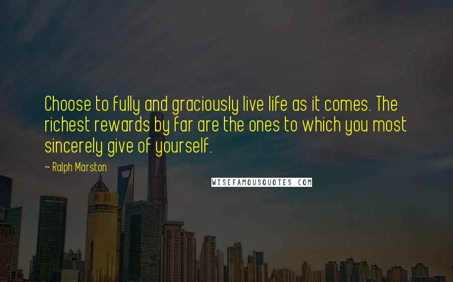 Ralph Marston Quotes: Choose to fully and graciously live life as it comes. The richest rewards by far are the ones to which you most sincerely give of yourself.