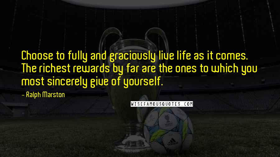 Ralph Marston Quotes: Choose to fully and graciously live life as it comes. The richest rewards by far are the ones to which you most sincerely give of yourself.