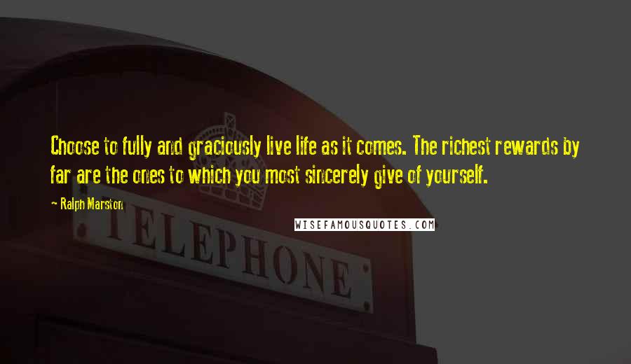 Ralph Marston Quotes: Choose to fully and graciously live life as it comes. The richest rewards by far are the ones to which you most sincerely give of yourself.