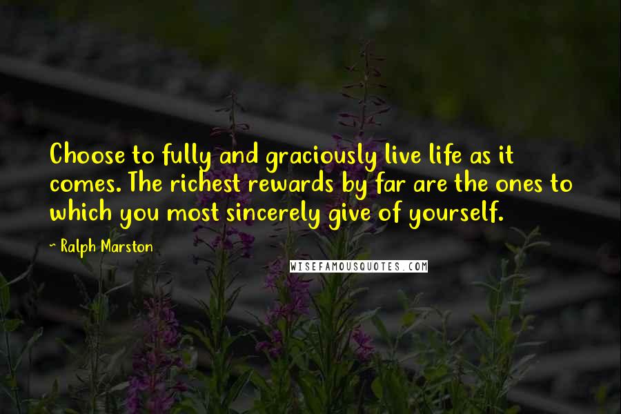 Ralph Marston Quotes: Choose to fully and graciously live life as it comes. The richest rewards by far are the ones to which you most sincerely give of yourself.