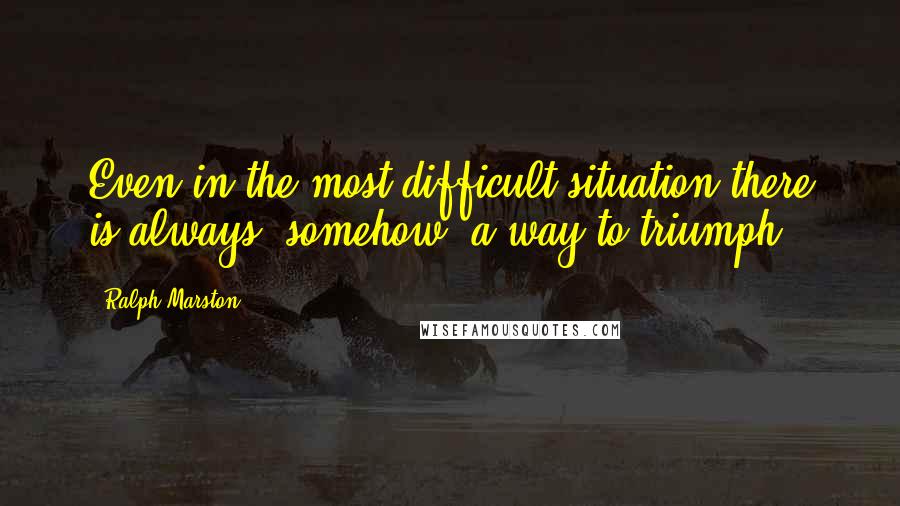 Ralph Marston Quotes: Even in the most difficult situation there is always, somehow, a way to triumph