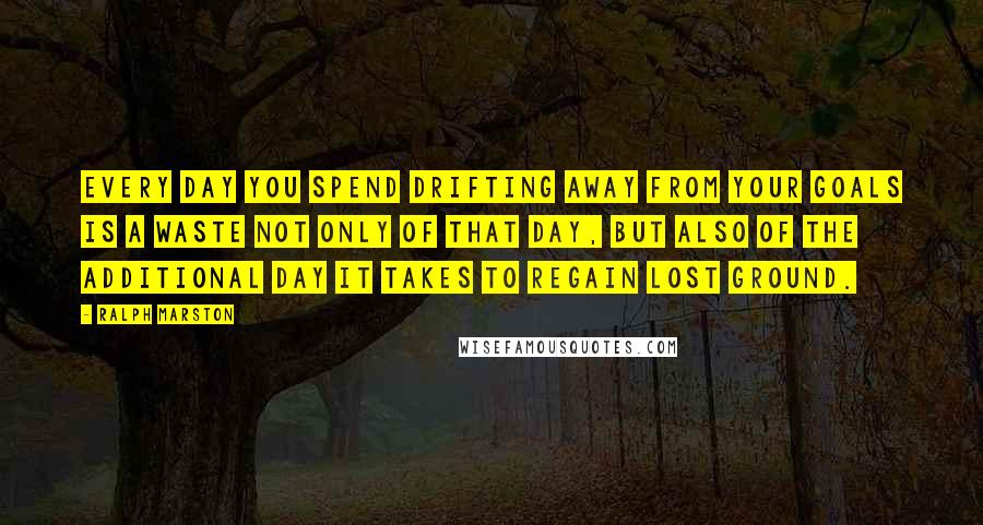 Ralph Marston Quotes: Every day you spend drifting away from your goals is a waste not only of that day, but also of the additional day it takes to regain lost ground.