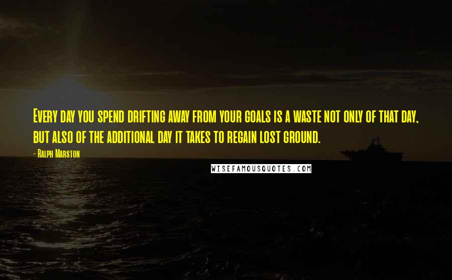 Ralph Marston Quotes: Every day you spend drifting away from your goals is a waste not only of that day, but also of the additional day it takes to regain lost ground.