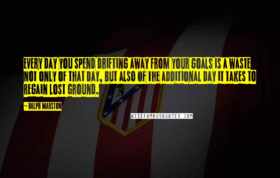 Ralph Marston Quotes: Every day you spend drifting away from your goals is a waste not only of that day, but also of the additional day it takes to regain lost ground.