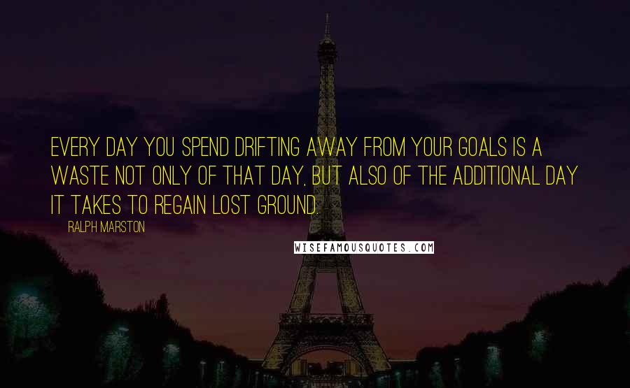 Ralph Marston Quotes: Every day you spend drifting away from your goals is a waste not only of that day, but also of the additional day it takes to regain lost ground.