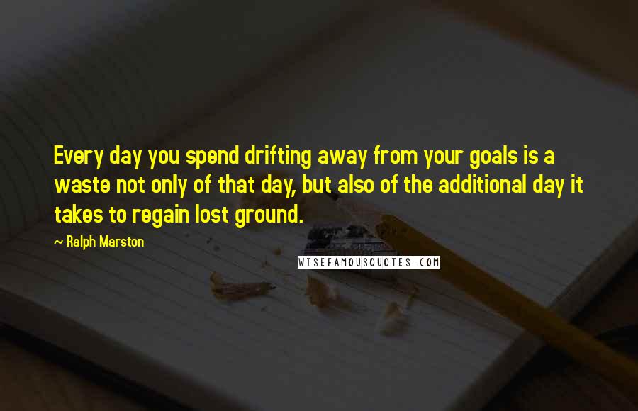 Ralph Marston Quotes: Every day you spend drifting away from your goals is a waste not only of that day, but also of the additional day it takes to regain lost ground.