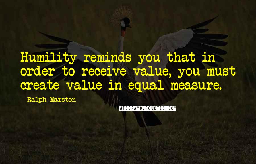 Ralph Marston Quotes: Humility reminds you that in order to receive value, you must create value in equal measure.