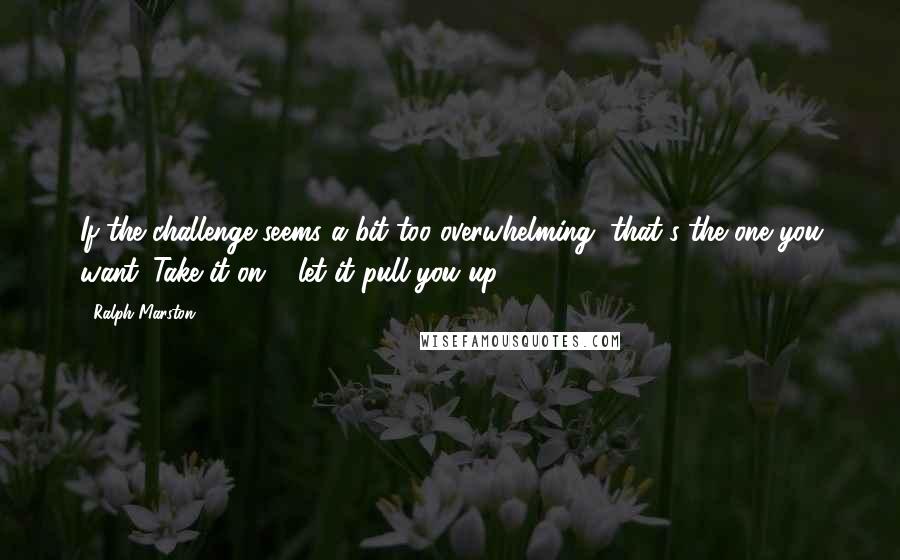 Ralph Marston Quotes: If the challenge seems a bit too overwhelming, that's the one you want. Take it on & let it pull you up.