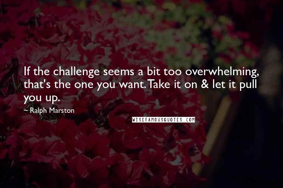 Ralph Marston Quotes: If the challenge seems a bit too overwhelming, that's the one you want. Take it on & let it pull you up.