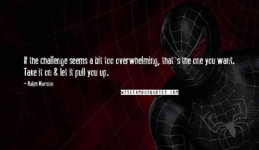 Ralph Marston Quotes: If the challenge seems a bit too overwhelming, that's the one you want. Take it on & let it pull you up.