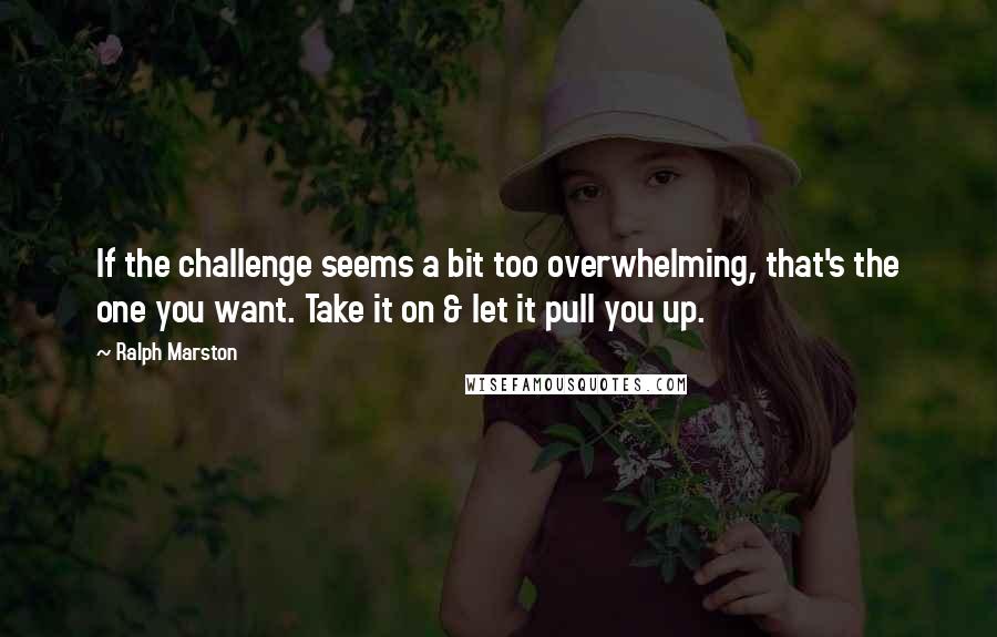 Ralph Marston Quotes: If the challenge seems a bit too overwhelming, that's the one you want. Take it on & let it pull you up.