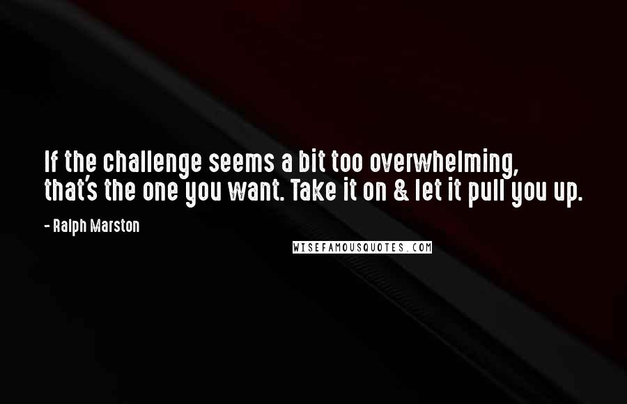 Ralph Marston Quotes: If the challenge seems a bit too overwhelming, that's the one you want. Take it on & let it pull you up.