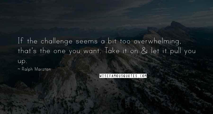 Ralph Marston Quotes: If the challenge seems a bit too overwhelming, that's the one you want. Take it on & let it pull you up.