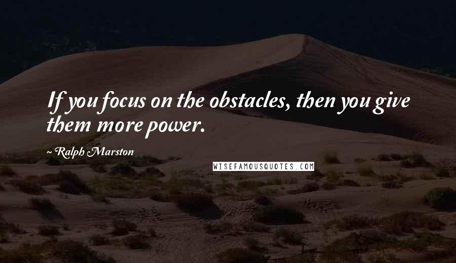 Ralph Marston Quotes: If you focus on the obstacles, then you give them more power.