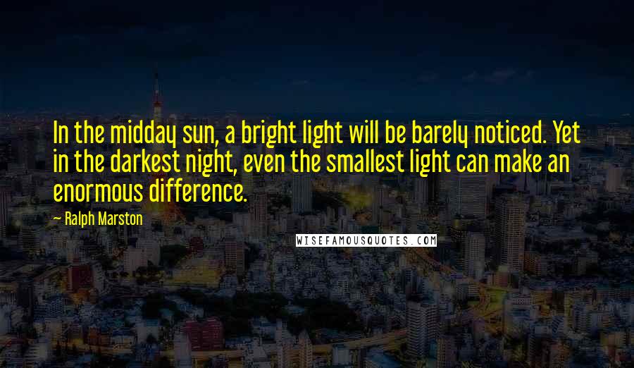 Ralph Marston Quotes: In the midday sun, a bright light will be barely noticed. Yet in the darkest night, even the smallest light can make an enormous difference.