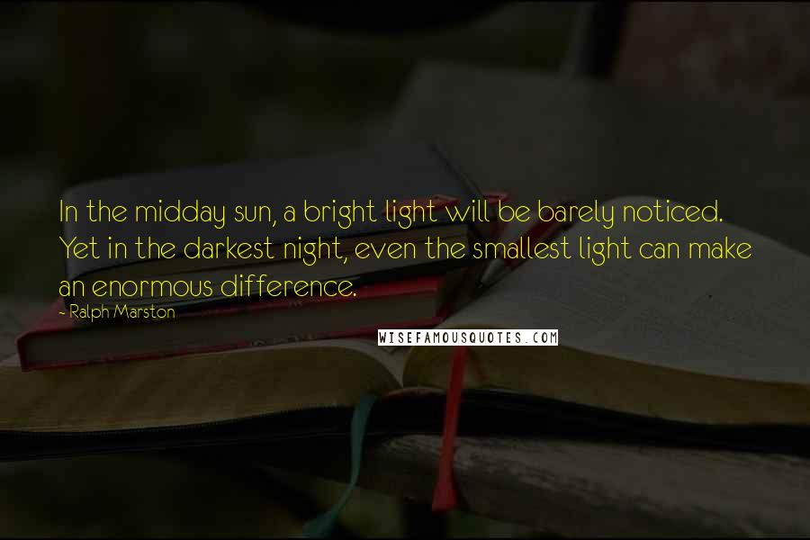 Ralph Marston Quotes: In the midday sun, a bright light will be barely noticed. Yet in the darkest night, even the smallest light can make an enormous difference.