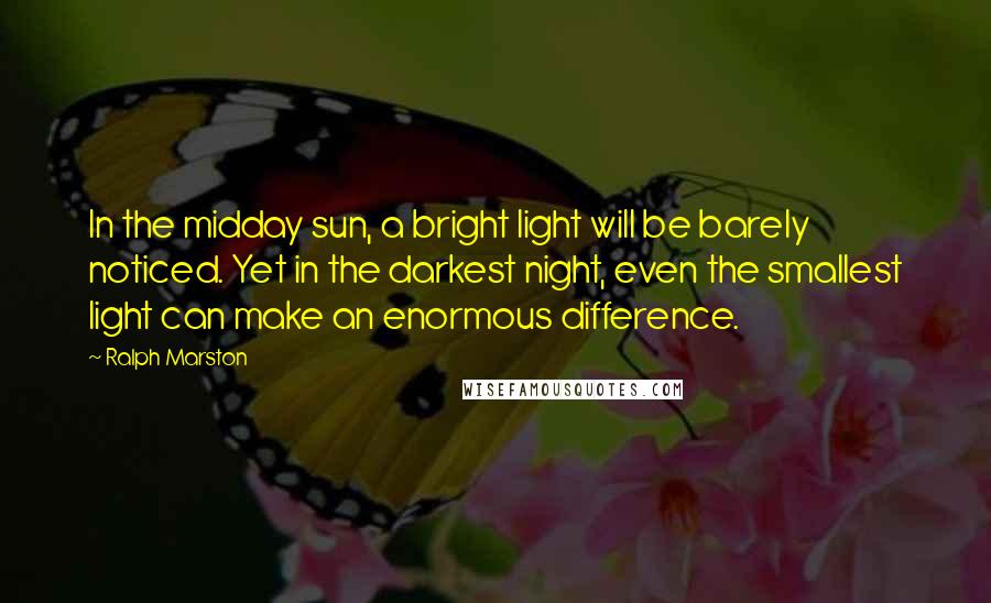 Ralph Marston Quotes: In the midday sun, a bright light will be barely noticed. Yet in the darkest night, even the smallest light can make an enormous difference.