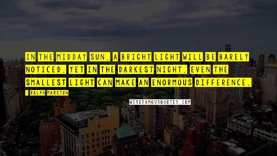 Ralph Marston Quotes: In the midday sun, a bright light will be barely noticed. Yet in the darkest night, even the smallest light can make an enormous difference.