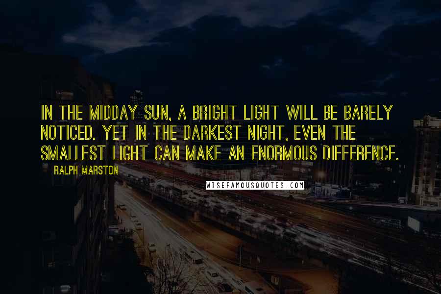 Ralph Marston Quotes: In the midday sun, a bright light will be barely noticed. Yet in the darkest night, even the smallest light can make an enormous difference.