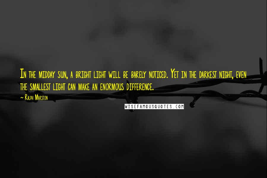 Ralph Marston Quotes: In the midday sun, a bright light will be barely noticed. Yet in the darkest night, even the smallest light can make an enormous difference.