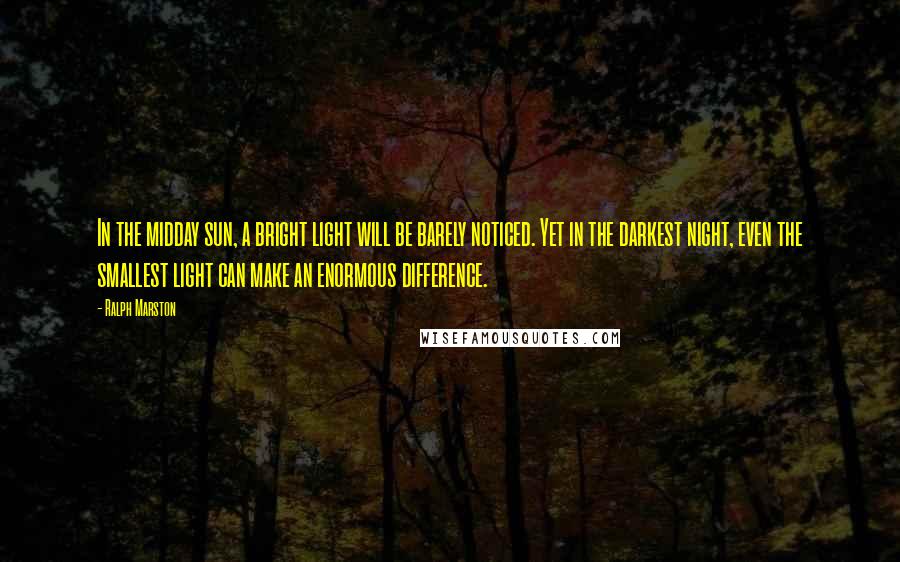 Ralph Marston Quotes: In the midday sun, a bright light will be barely noticed. Yet in the darkest night, even the smallest light can make an enormous difference.