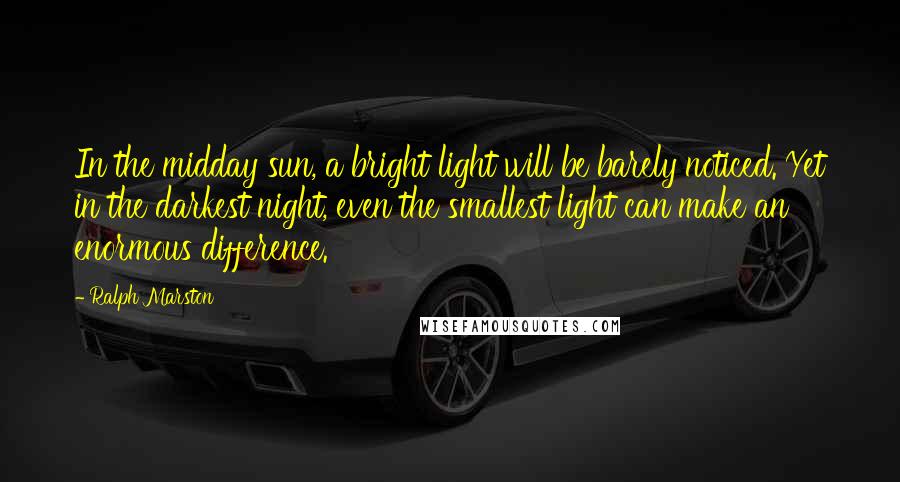 Ralph Marston Quotes: In the midday sun, a bright light will be barely noticed. Yet in the darkest night, even the smallest light can make an enormous difference.