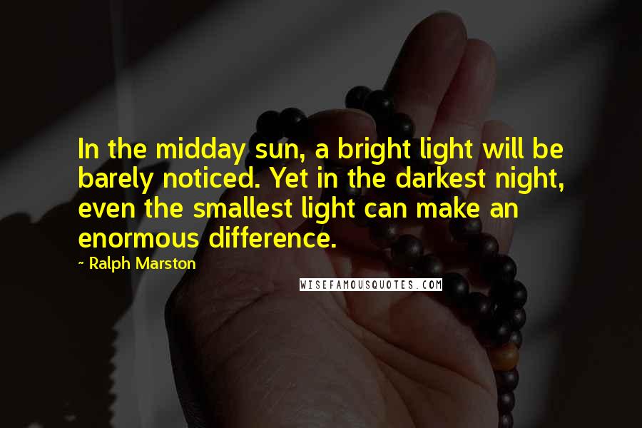 Ralph Marston Quotes: In the midday sun, a bright light will be barely noticed. Yet in the darkest night, even the smallest light can make an enormous difference.